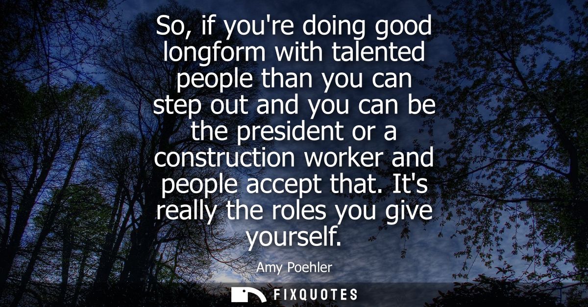 So, if youre doing good longform with talented people than you can step out and you can be the president or a constructi