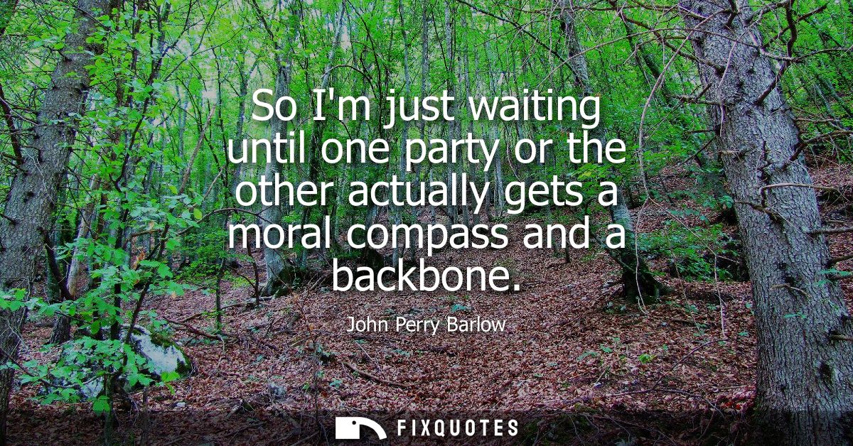 So Im just waiting until one party or the other actually gets a moral compass and a backbone