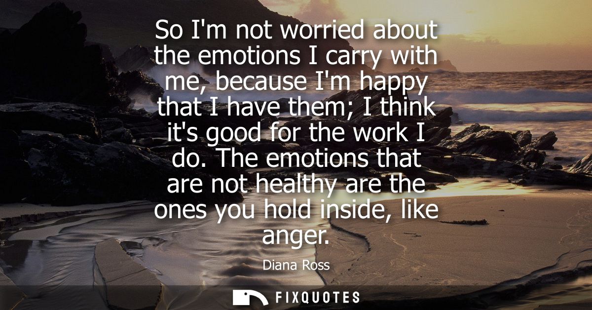 So Im not worried about the emotions I carry with me, because Im happy that I have them I think its good for the work I 
