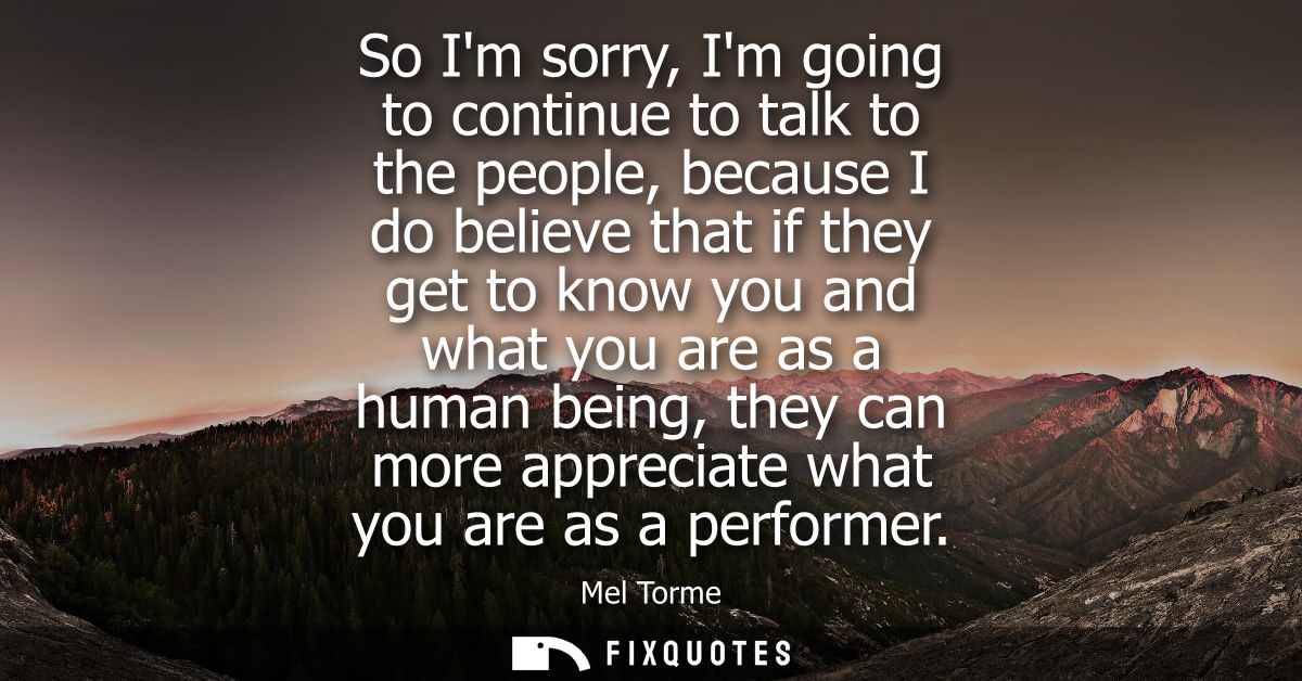 So Im sorry, Im going to continue to talk to the people, because I do believe that if they get to know you and what you 