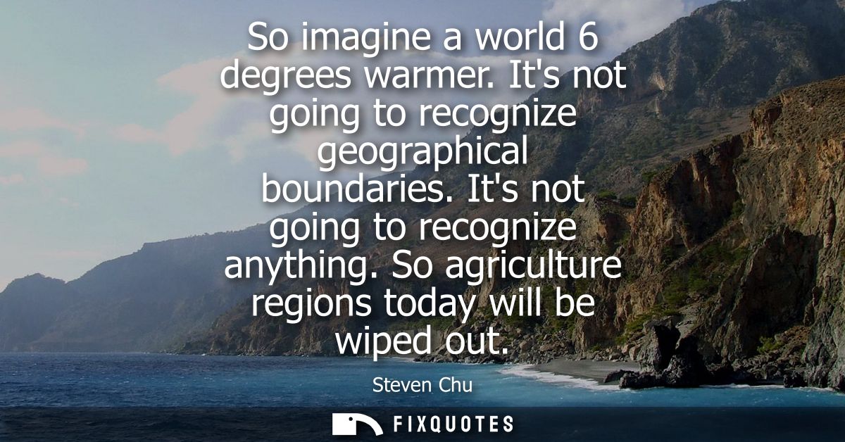 So imagine a world 6 degrees warmer. Its not going to recognize geographical boundaries. Its not going to recognize anyt