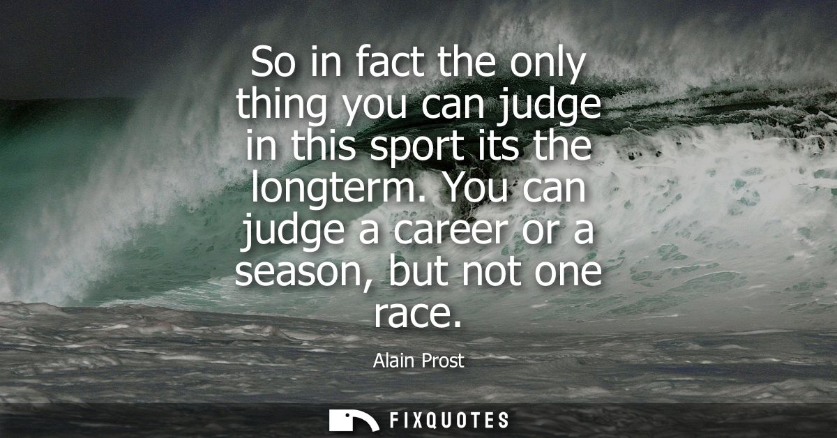 So in fact the only thing you can judge in this sport its the longterm. You can judge a career or a season, but not one 
