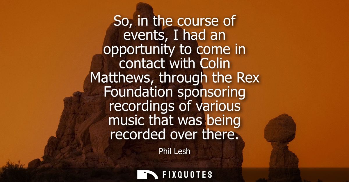 So, in the course of events, I had an opportunity to come in contact with Colin Matthews, through the Rex Foundation spo