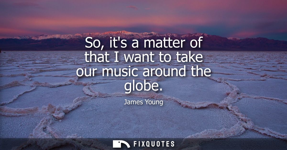 So, its a matter of that I want to take our music around the globe
