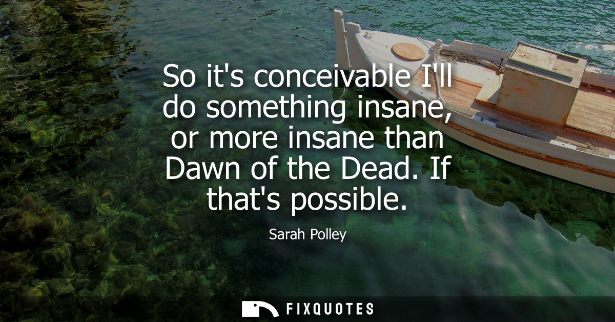 So its conceivable Ill do something insane, or more insane than Dawn of the Dead. If thats possible