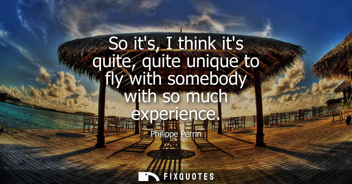 So its, I think its quite, quite unique to fly with somebody with so much experience