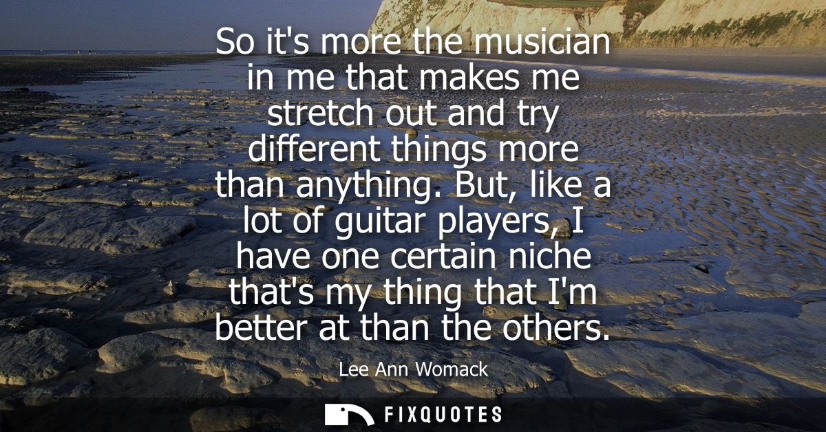 So its more the musician in me that makes me stretch out and try different things more than anything.