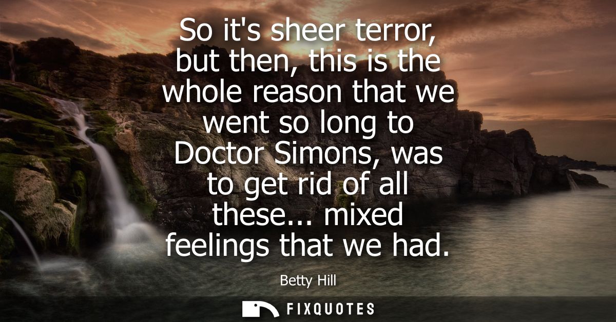 So its sheer terror, but then, this is the whole reason that we went so long to Doctor Simons, was to get rid of all the