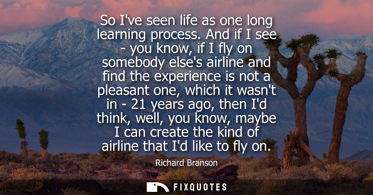 So Ive seen life as one long learning process. And if I see - you know, if I fly on somebody elses airline and find the 