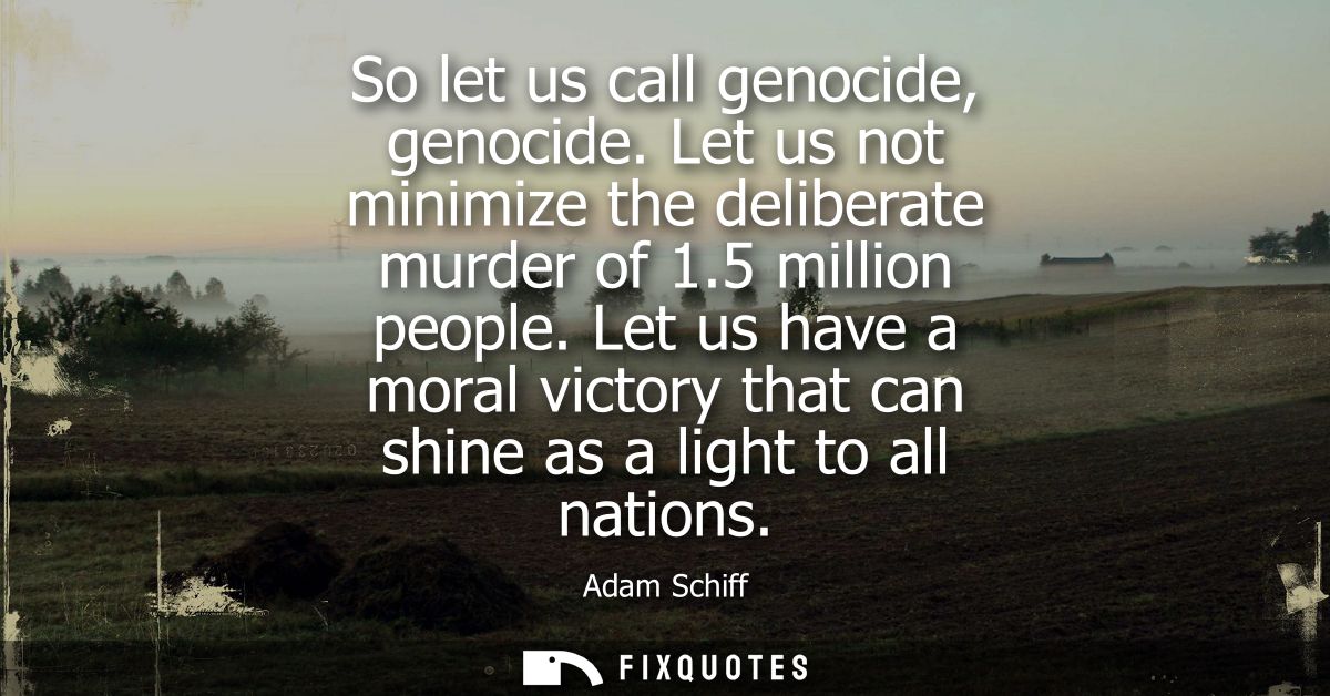 So let us call genocide, genocide. Let us not minimize the deliberate murder of 1.5 million people. Let us have a moral 