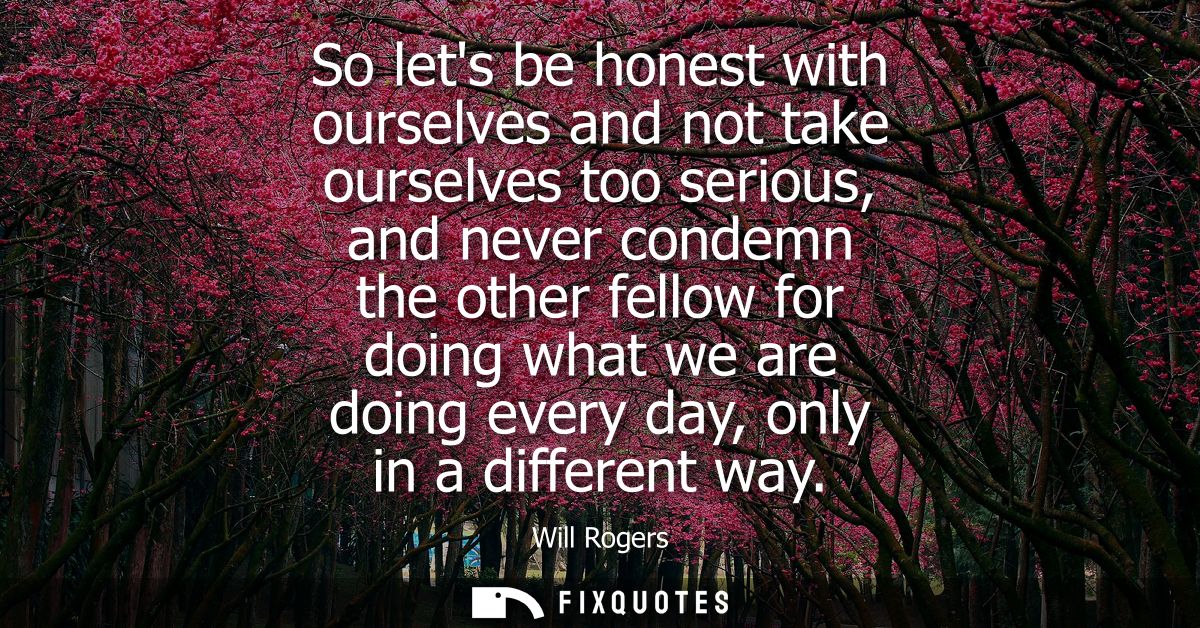 So lets be honest with ourselves and not take ourselves too serious, and never condemn the other fellow for doing what w