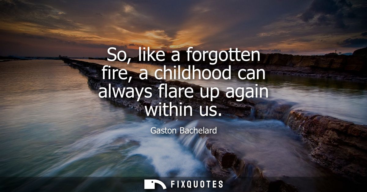 So, like a forgotten fire, a childhood can always flare up again within us