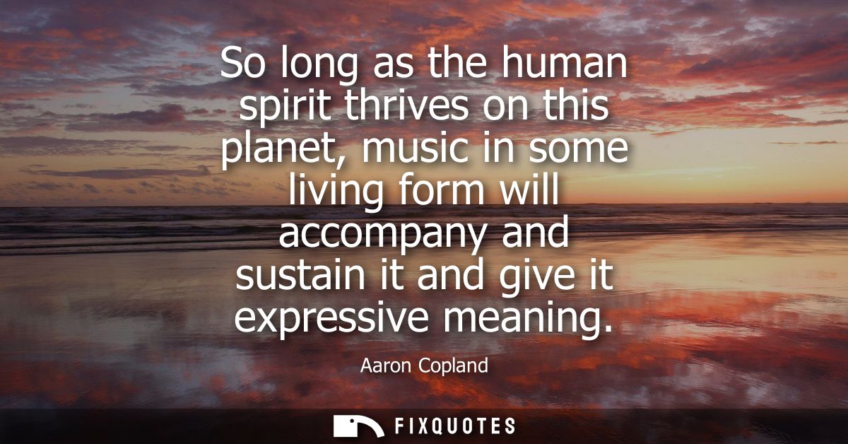 So long as the human spirit thrives on this planet, music in some living form will accompany and sustain it and give it 