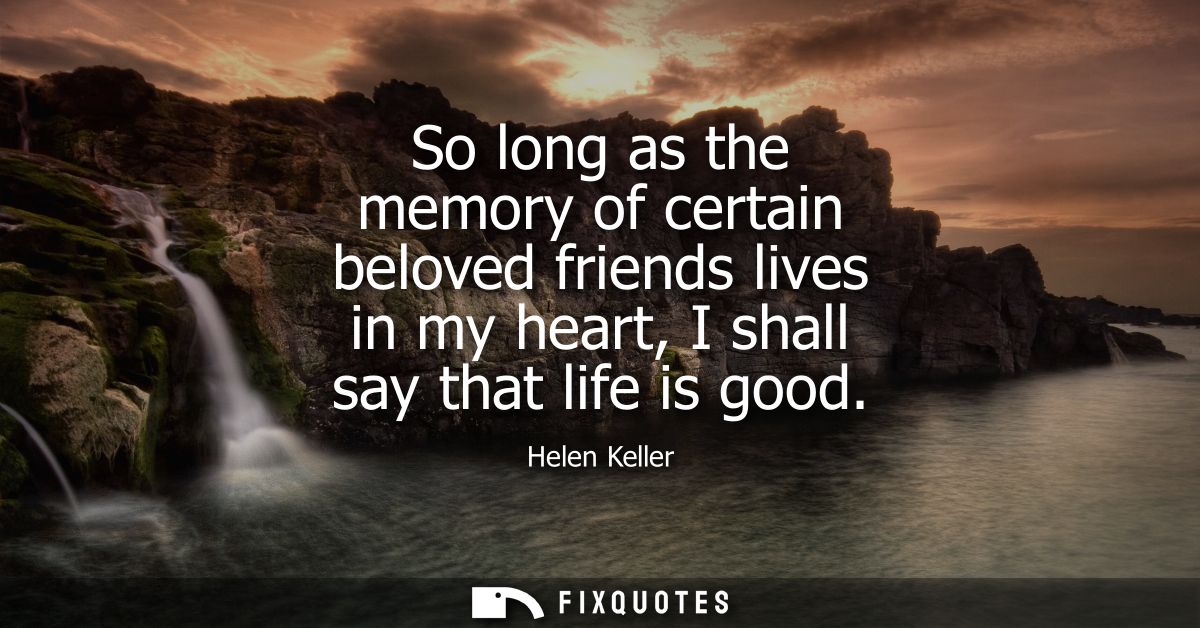 So long as the memory of certain beloved friends lives in my heart, I shall say that life is good