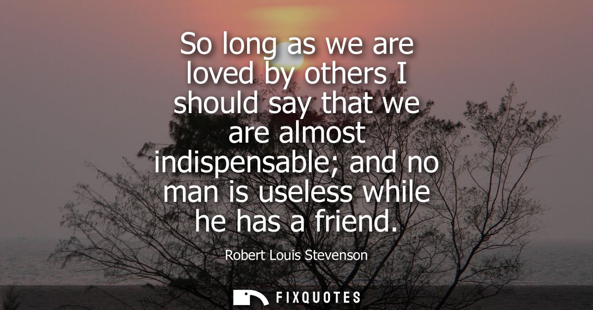 So long as we are loved by others I should say that we are almost indispensable and no man is useless while he has a fri