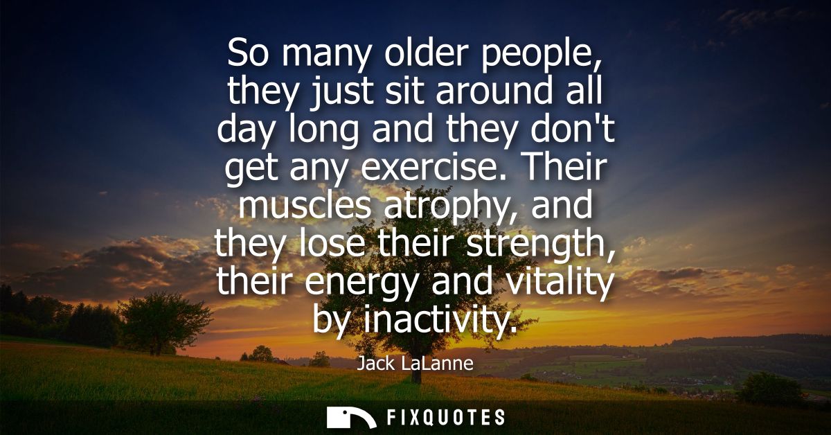 So many older people, they just sit around all day long and they dont get any exercise. Their muscles atrophy, and they 