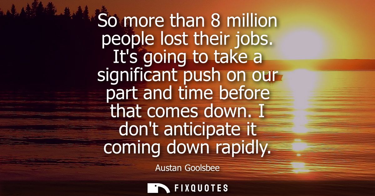 So more than 8 million people lost their jobs. Its going to take a significant push on our part and time before that com