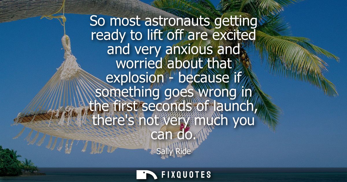 So most astronauts getting ready to lift off are excited and very anxious and worried about that explosion - because if 
