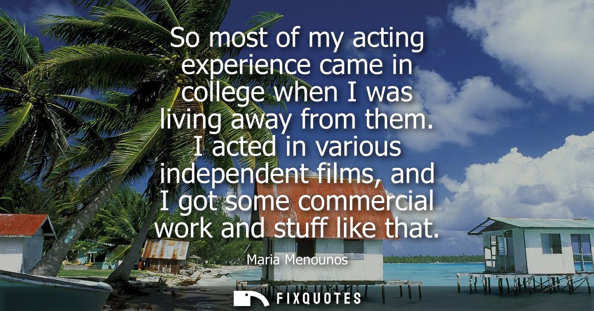 So most of my acting experience came in college when I was living away from them. I acted in various independent films, 