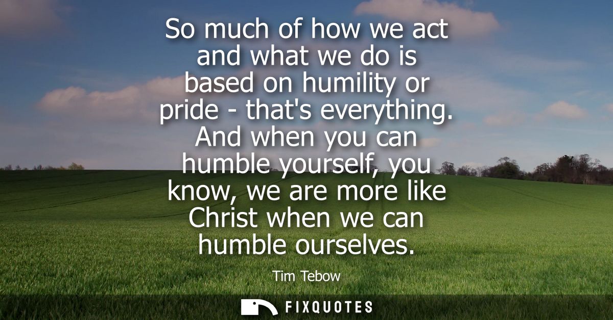 So much of how we act and what we do is based on humility or pride - thats everything. And when you can humble yourself,