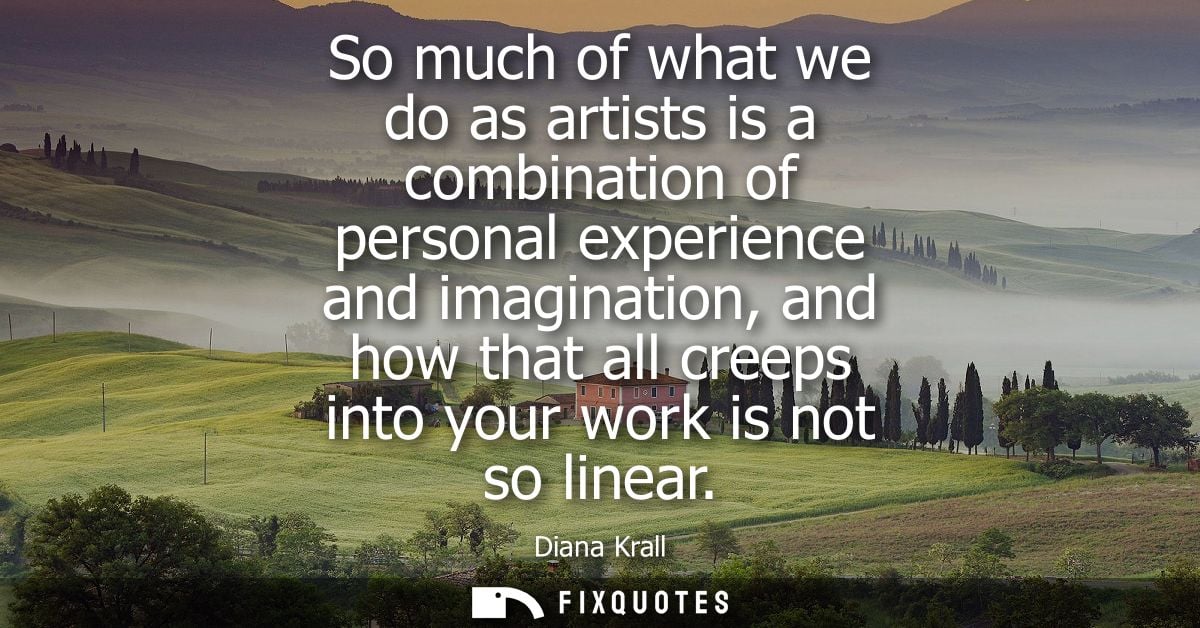 So much of what we do as artists is a combination of personal experience and imagination, and how that all creeps into y