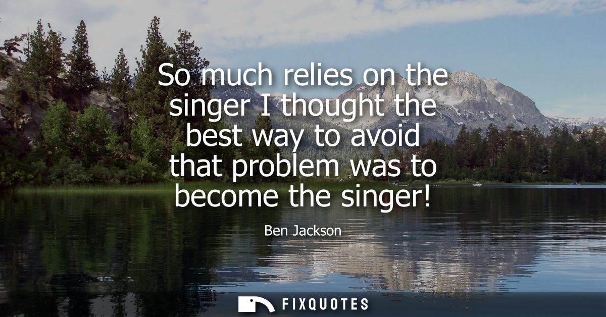 So much relies on the singer I thought the best way to avoid that problem was to become the singer!