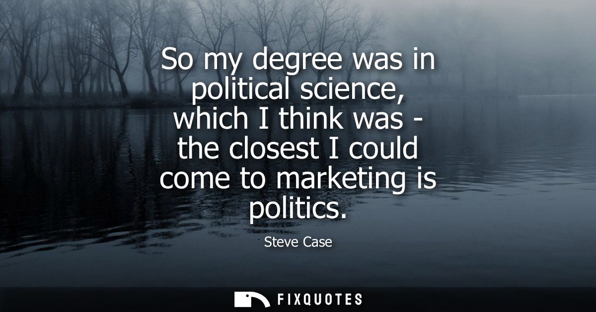 So my degree was in political science, which I think was - the closest I could come to marketing is politics