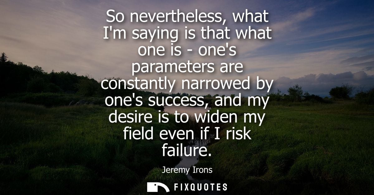 So nevertheless, what Im saying is that what one is - ones parameters are constantly narrowed by ones success, and my de
