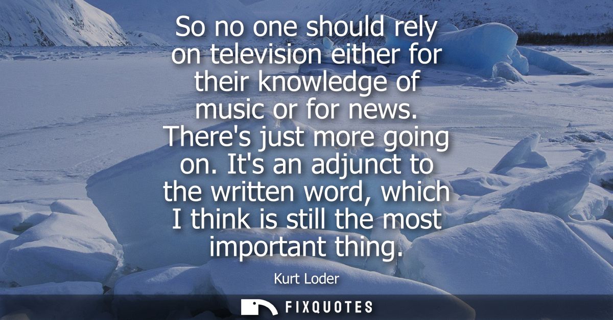 So no one should rely on television either for their knowledge of music or for news. Theres just more going on.