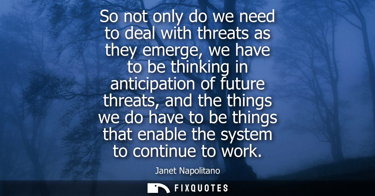 So not only do we need to deal with threats as they emerge, we have to be thinking in anticipation of future threats, an