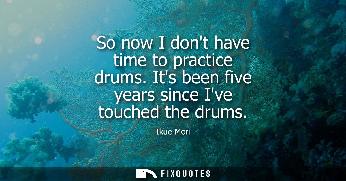 So now I dont have time to practice drums. Its been five years since Ive touched the drums
