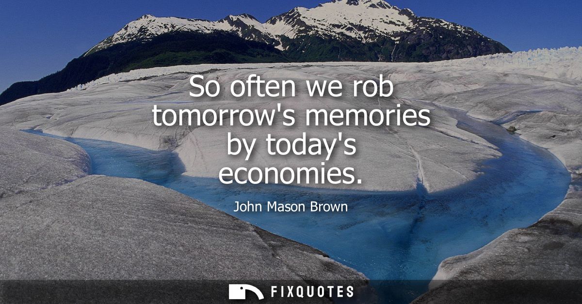 So often we rob tomorrows memories by todays economies