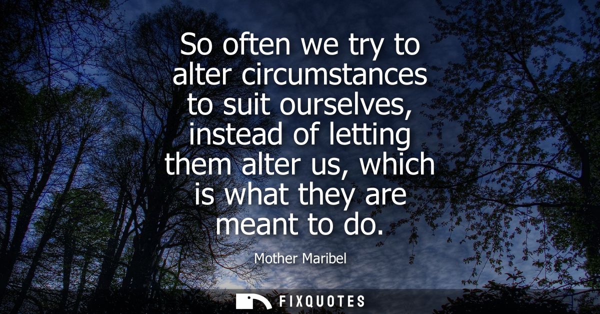 So often we try to alter circumstances to suit ourselves, instead of letting them alter us, which is what they are meant