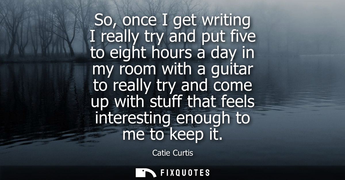 So, once I get writing I really try and put five to eight hours a day in my room with a guitar to really try and come up