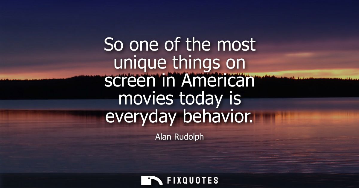 So one of the most unique things on screen in American movies today is everyday behavior