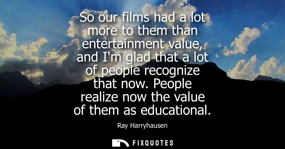 So our films had a lot more to them than entertainment value, and Im glad that a lot of people recognize that now.