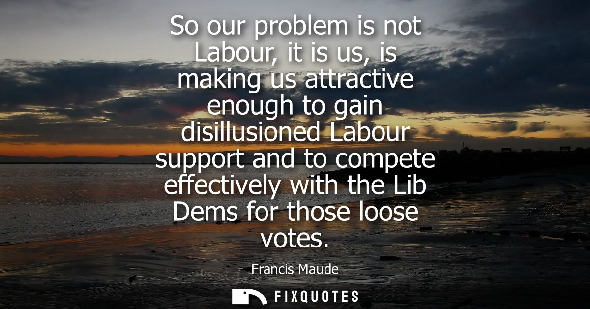 So our problem is not Labour, it is us, is making us attractive enough to gain disillusioned Labour support and to compe