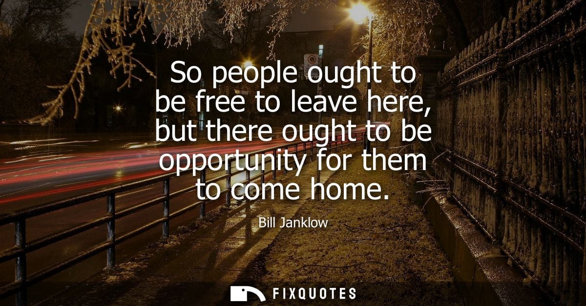 So people ought to be free to leave here, but there ought to be opportunity for them to come home