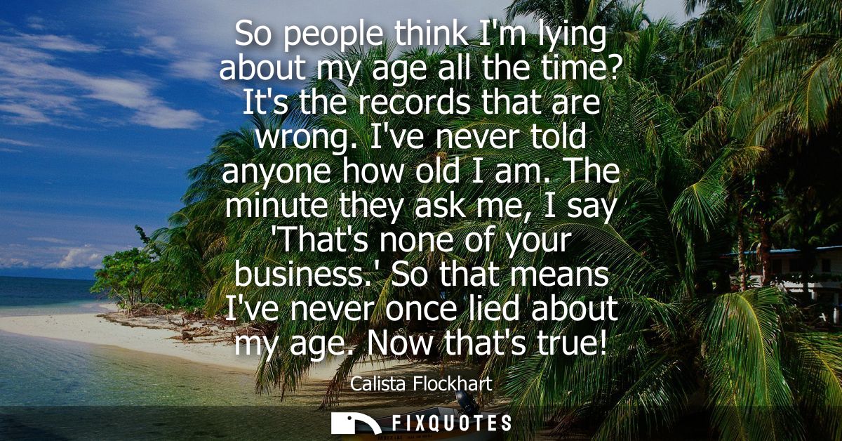 So people think Im lying about my age all the time? Its the records that are wrong. Ive never told anyone how old I am.