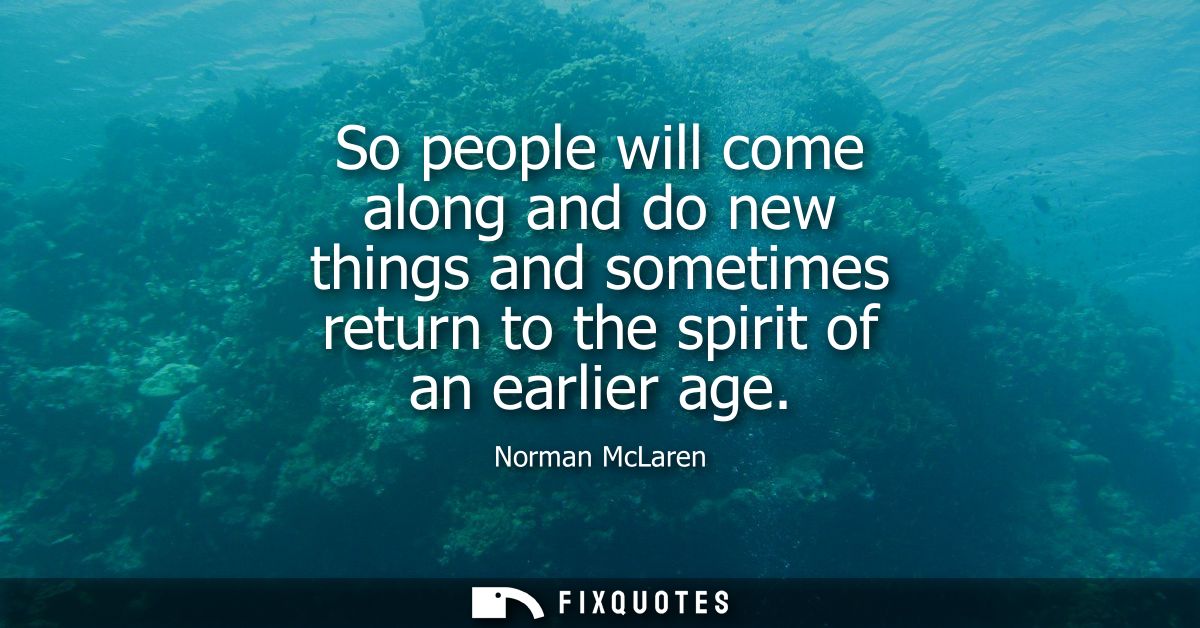 So people will come along and do new things and sometimes return to the spirit of an earlier age