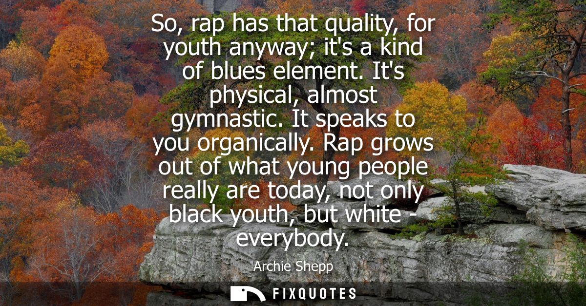 So, rap has that quality, for youth anyway its a kind of blues element. Its physical, almost gymnastic. It speaks to you