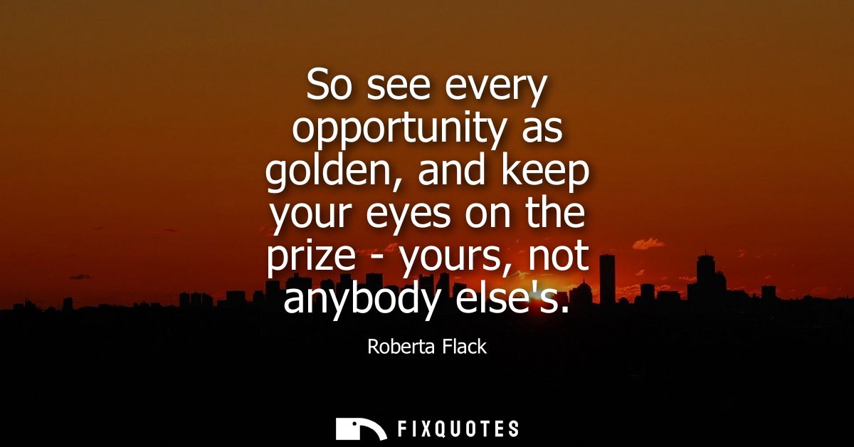 So see every opportunity as golden, and keep your eyes on the prize - yours, not anybody elses