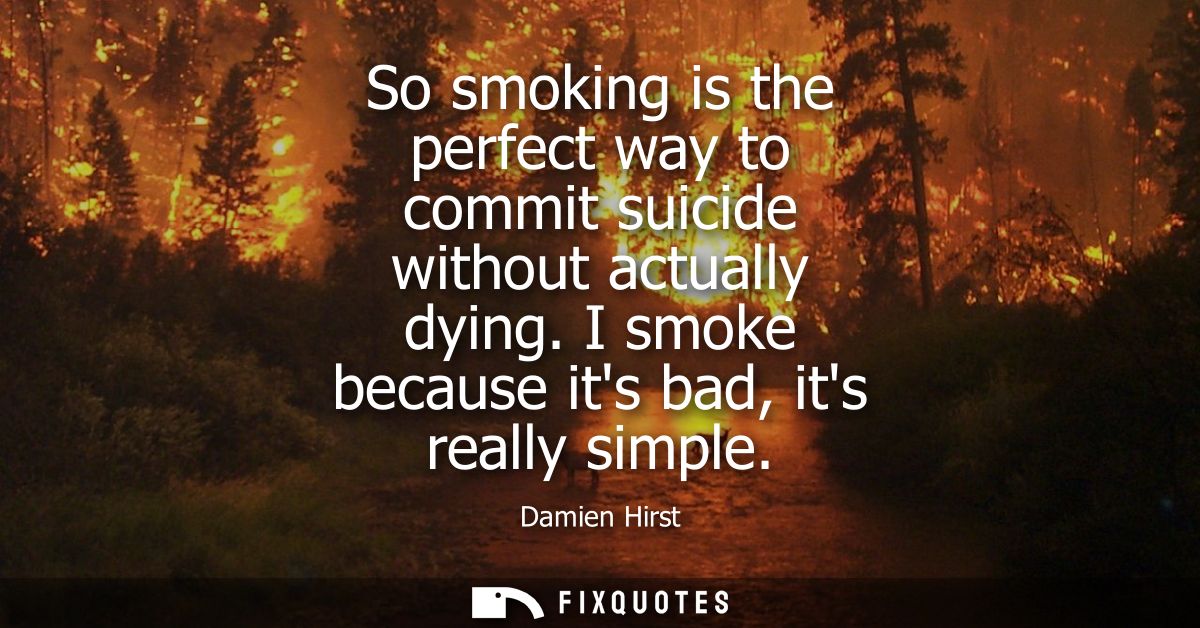 So smoking is the perfect way to commit suicide without actually dying. I smoke because its bad, its really simple