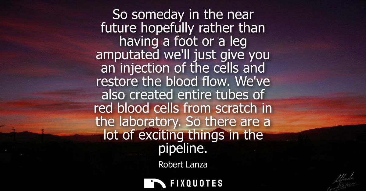 So someday in the near future hopefully rather than having a foot or a leg amputated well just give you an injection of 