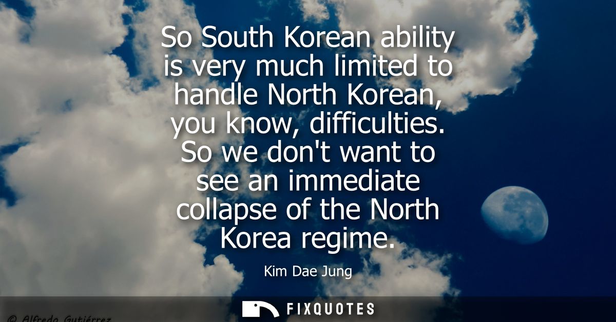 So South Korean ability is very much limited to handle North Korean, you know, difficulties. So we dont want to see an i