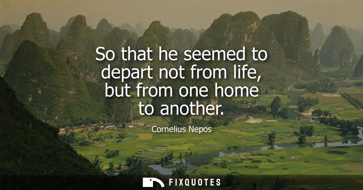 So that he seemed to depart not from life, but from one home to another