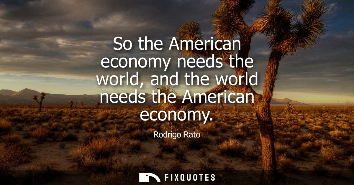 So the American economy needs the world, and the world needs the American economy