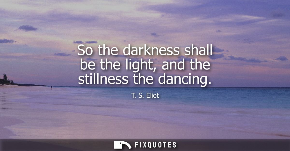 So the darkness shall be the light, and the stillness the dancing