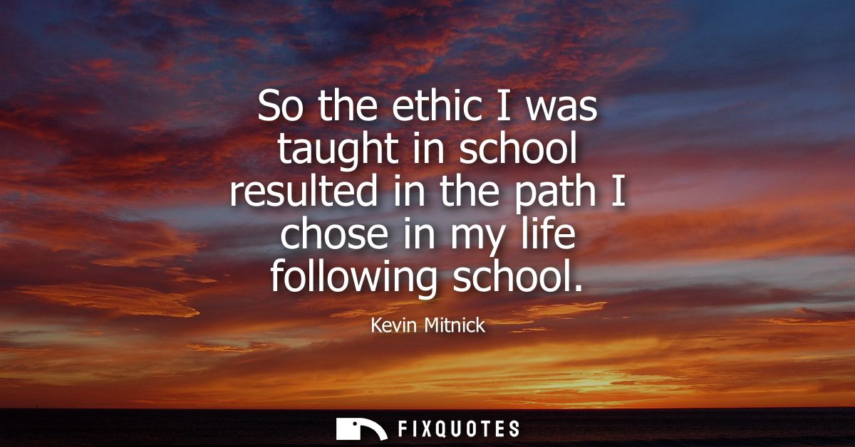 So the ethic I was taught in school resulted in the path I chose in my life following school