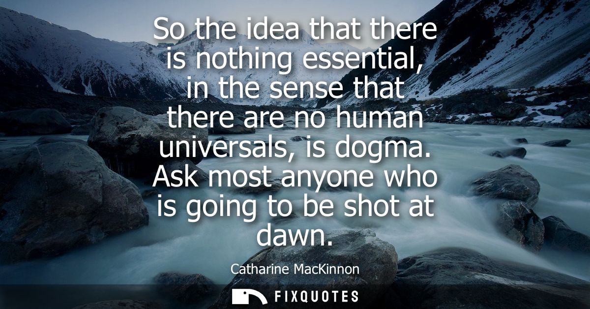 So the idea that there is nothing essential, in the sense that there are no human universals, is dogma. Ask most anyone 